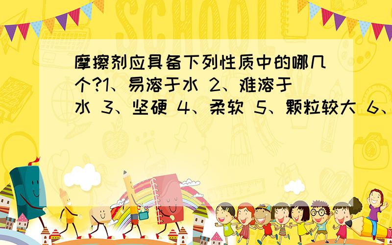 摩擦剂应具备下列性质中的哪几个?1、易溶于水 2、难溶于水 3、坚硬 4、柔软 5、颗粒较大 6、颗粒较小