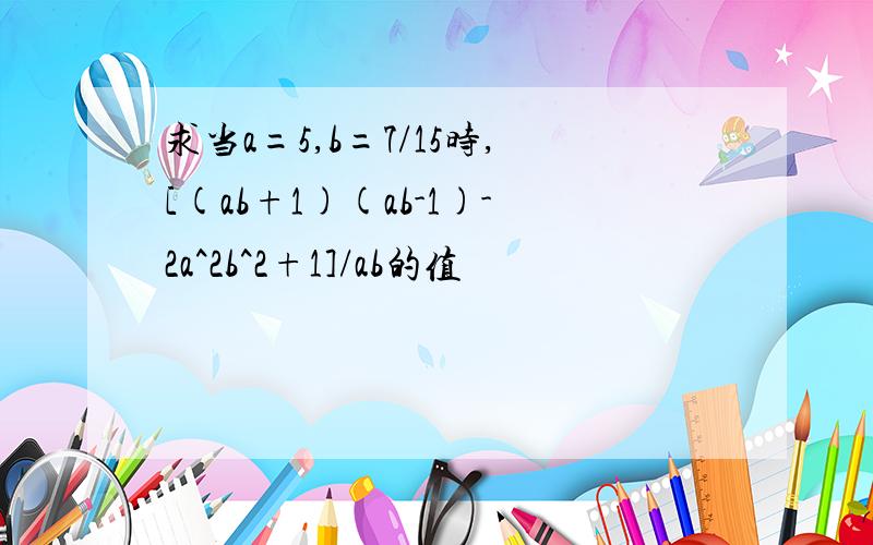 求当a=5,b=7/15时,[(ab+1)(ab-1)-2a^2b^2+1]/ab的值