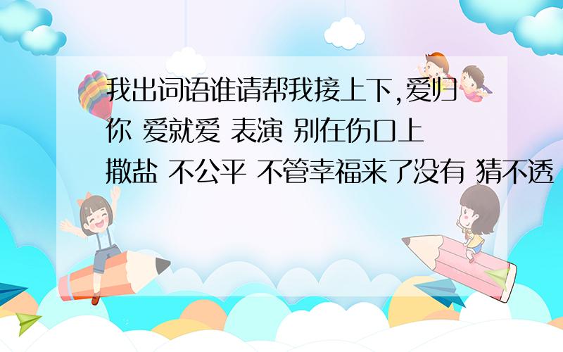 我出词语谁请帮我接上下,爱归你 爱就爱 表演 别在伤口上撒盐 不公平 不管幸福来了没有 猜不透 当我们一起走过 等你 分手需要练习的 孤单心事 回家 极限 叫 她说 今晚你想念的人是不是我