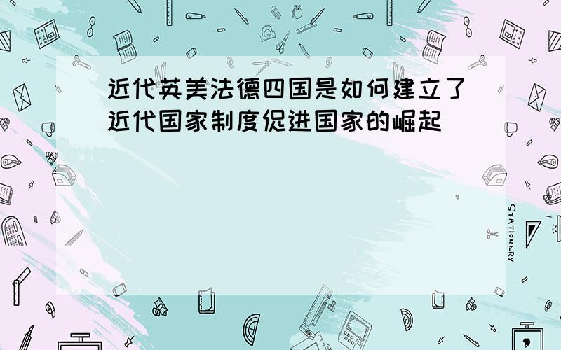 近代英美法德四国是如何建立了近代国家制度促进国家的崛起