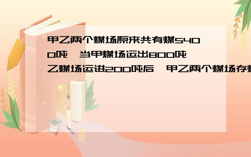 甲乙两个煤场原来共有煤5400吨,当甲煤场运出800吨,乙煤场运进200吨后,甲乙两个煤场存煤的吨数比为7:5.两个煤场原来各存煤多少吨,不要方程