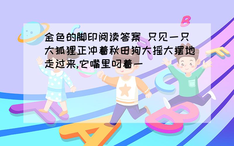 金色的脚印阅读答案 只见一只大狐狸正冲着秋田狗大摇大摆地走过来,它嘴里叼着一