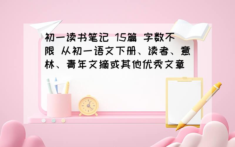 初一读书笔记 15篇 字数不限 从初一语文下册、读者、意林、青年文摘或其他优秀文章