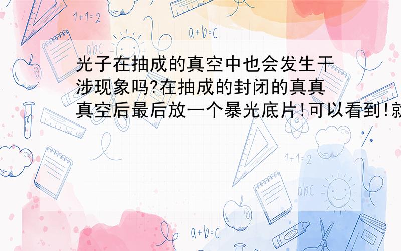 光子在抽成的真空中也会发生干涉现象吗?在抽成的封闭的真真真空后最后放一个暴光底片!可以看到!就是一束光前一小圆孔,真空中2个或者3个小孔,最后放一个暴光底片!可以看到!我很怀疑它