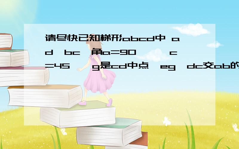 请尽快已知梯形abcd中 ad∥bc,角a=90°,∠c=45°,g是cd中点,eg⊥dc交ab的延长线于e,交bc于f,ad=12cm,求be的长,图题没给