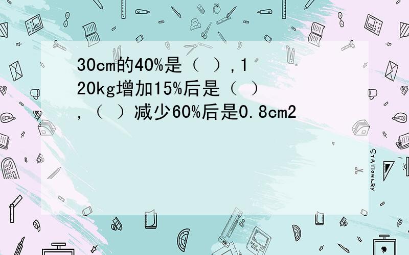 30cm的40%是（ ）,120kg增加15%后是（ ）,（ ）减少60%后是0.8cm2