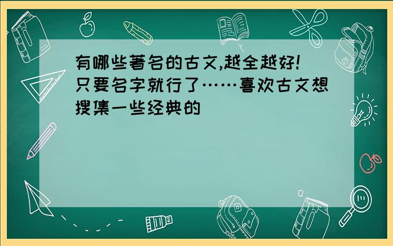 有哪些著名的古文,越全越好!只要名字就行了……喜欢古文想搜集一些经典的