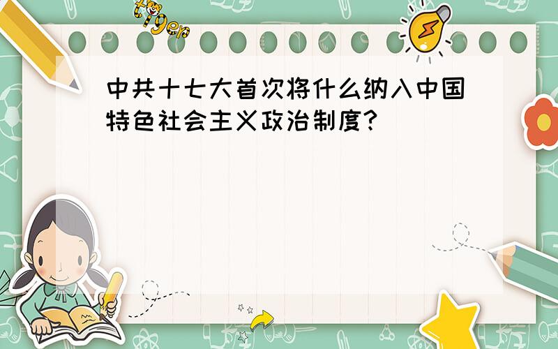 中共十七大首次将什么纳入中国特色社会主义政治制度?