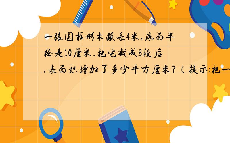 一跟圆柱形木头长4米,底面半径是10厘米.把它截成3段后,表面积增加了多少平方厘米?（提示：把一个圆柱截成n段后,其表面积增加了2（n-1)个底面的面积.）