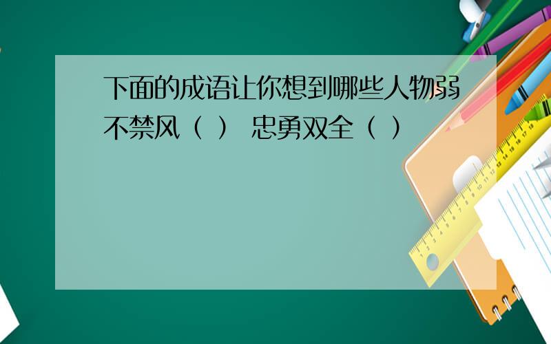 下面的成语让你想到哪些人物弱不禁风（ ） 忠勇双全（ ）