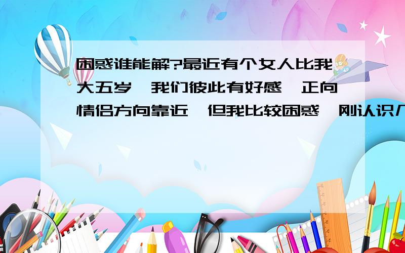 困惑谁能解?最近有个女人比我大五岁,我们彼此有好感,正向情侣方向靠近,但我比较困惑,刚认识几天我们还彼此很有的聊,可好象只是一个过程,彼此大概情况了解的过程,等这个过程一过就真