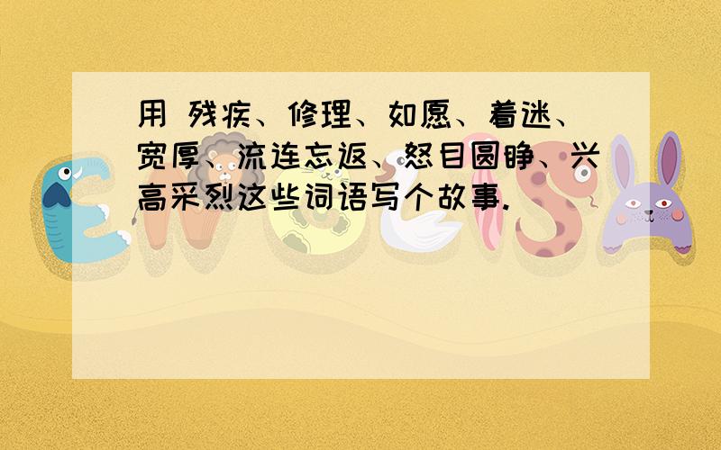 用 残疾、修理、如愿、着迷、宽厚、流连忘返、怒目圆睁、兴高采烈这些词语写个故事.