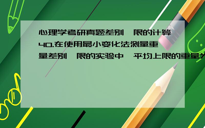 心理学考研真题差别阈限的计算40.在使用最小变化法测量重量差别阈限的实验中,平均上限的重量为205克,平均下限的重量为196克,则差别阈限为(A)　　A.4.0克　　B.4.5克　　C.5.0克　　D.9.0克为