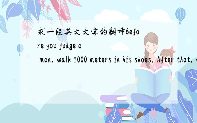 求一段英文文字的翻译Before you judge a man, walk 1000 meters in his shoes. After that, who cares? ...He's 1000 meters away and you've got his shoes.是什么意思,貌似蛮有道理的?