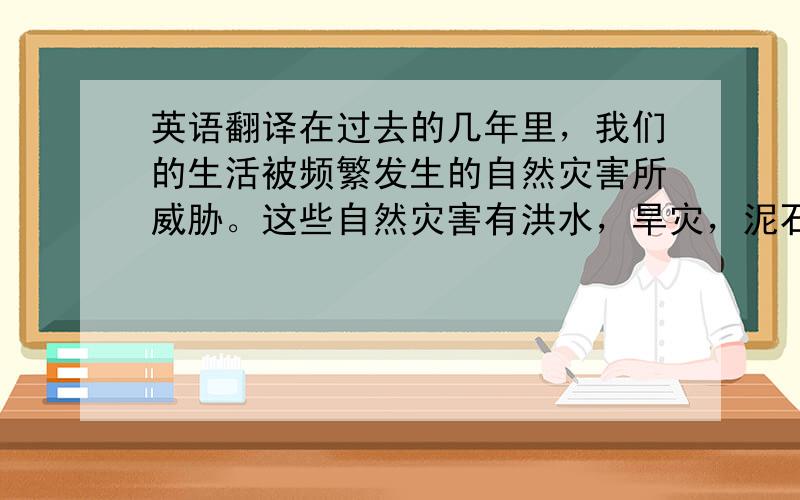 英语翻译在过去的几年里，我们的生活被频繁发生的自然灾害所威胁。这些自然灾害有洪水，旱灾，泥石流，地震和土地沙漠化。这些灾害傻死了成千上万的人，摧毁了无数的房屋，彻底毁