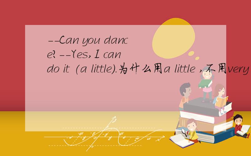 --Can you dance?--Yes,I can do it (a little).为什么用a little ,不用very much.请详细说明.