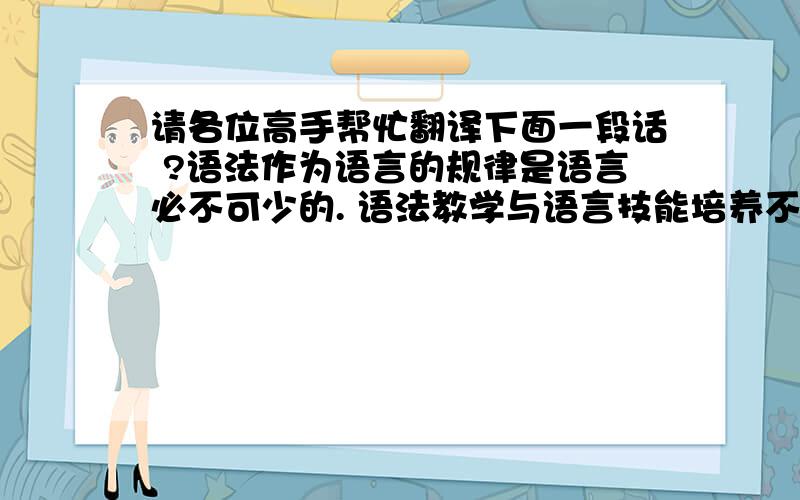 请各位高手帮忙翻译下面一段话 ?语法作为语言的规律是语言必不可少的. 语法教学与语言技能培养不是矛盾的而是共存、相互依存的关系：语法知识是语言技能的基础,语言技能不仅是交际