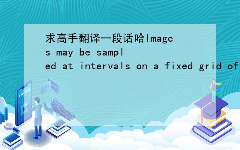 求高手翻译一段话哈Images may be sampled at intervals on a fixed grid of points. While tesselations other than the obvious one have certain advantages , for convenience we will assume that the image is sampled on a square grid at regular inte