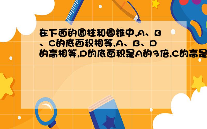 在下面的圆柱和圆锥中,A、B、C的底面积相等,A、B、D的高相等,D的底面积是A的3倍,C的高是其他物体的3倍A、圆锥（体积是acm的立方） B、圆柱（体积是 ） C圆锥（体积是 ） D圆柱（体积是 ）