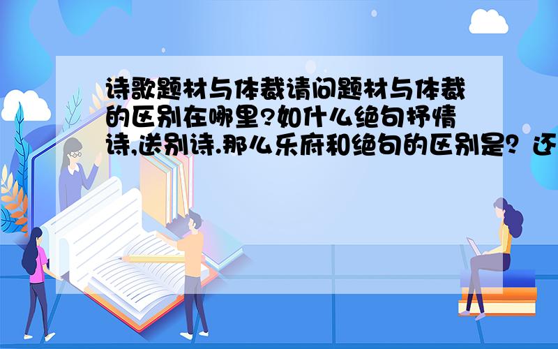 诗歌题材与体裁请问题材与体裁的区别在哪里?如什么绝句抒情诗,送别诗.那么乐府和绝句的区别是？还有我们老师说送别诗也是题材，那么题材有多少种啊？