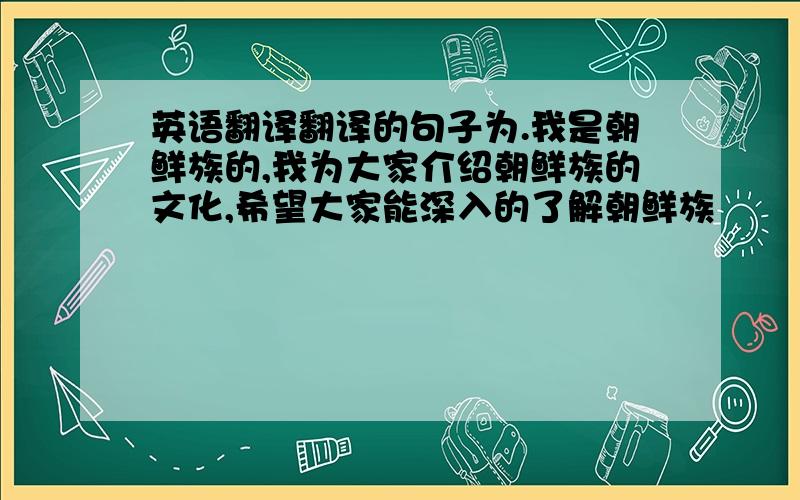 英语翻译翻译的句子为.我是朝鲜族的,我为大家介绍朝鲜族的文化,希望大家能深入的了解朝鲜族