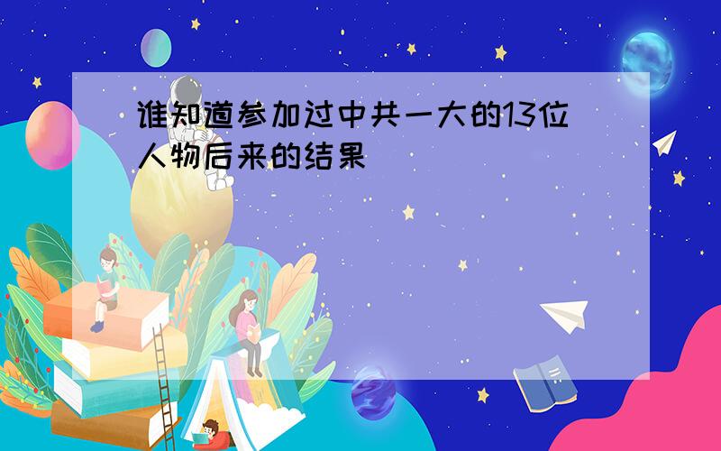 谁知道参加过中共一大的13位人物后来的结果