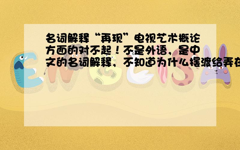 名词解释“再现”电视艺术概论方面的对不起！不是外语，是中文的名词解释，不知道为什么摆渡给弄在外语列了