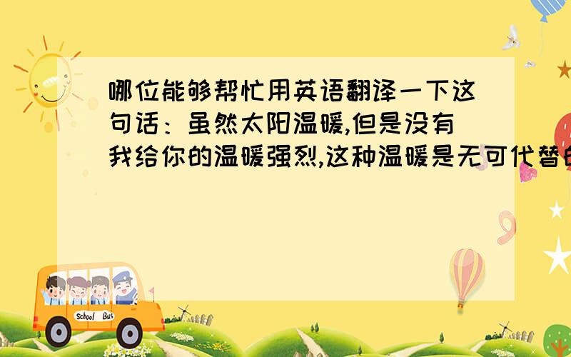 哪位能够帮忙用英语翻译一下这句话：虽然太阳温暖,但是没有我给你的温暖强烈,这种温暖是无可代替的