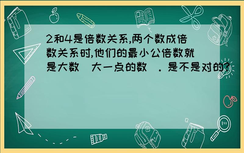 2和4是倍数关系,两个数成倍数关系时,他们的最小公倍数就是大数（大一点的数). 是不是对的?