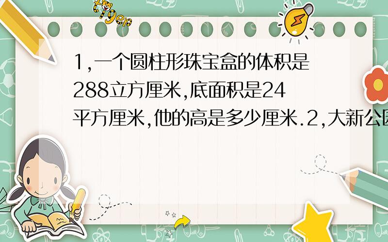 1,一个圆柱形珠宝盒的体积是288立方厘米,底面积是24平方厘米,他的高是多少厘米.2,大新公园建一个圆柱形水池,他的容积是84.78立方米,底面积是28.26平方米,水池里装了6分之5的水,水深是多少米