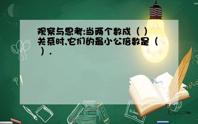 观察与思考:当两个数成（ ）关系时,它们的最小公倍数是（ ）.