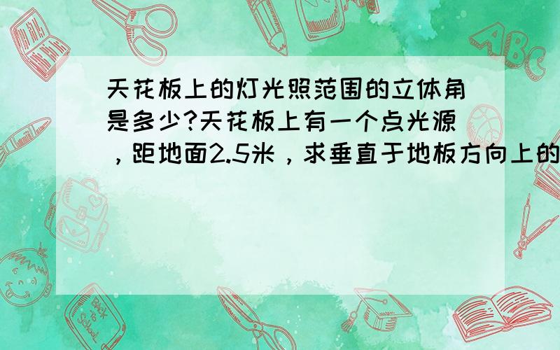 天花板上的灯光照范围的立体角是多少?天花板上有一个点光源，距地面2.5米，求垂直于地板方向上的立体角。急等！