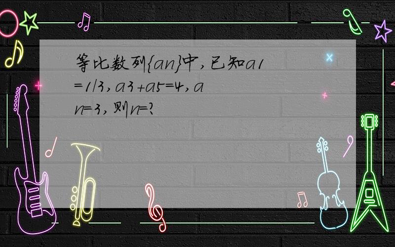 等比数列{an}中,已知a1=1/3,a3+a5=4,an=3,则n=?