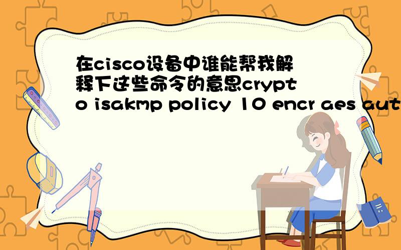 在cisco设备中谁能帮我解释下这些命令的意思crypto isakmp policy 10 encr aes authentication pre-share group 2 lifetime 3600 crypto isakmp key 6 112233 address 200.1.1.1 crypto ipsec transform-set wgf esp-aes esp-sha-hmac mode transport