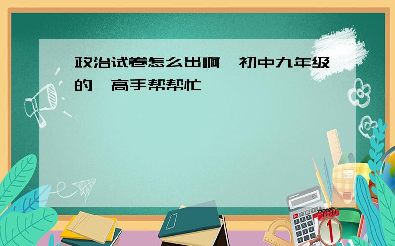 政治试卷怎么出啊,初中九年级的,高手帮帮忙