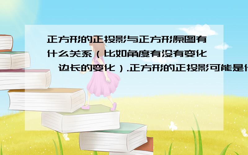 正方形的正投影与正方形原图有什么关系（比如角度有没有变化,边长的变化）.正方形的正投影可能是什么图形?