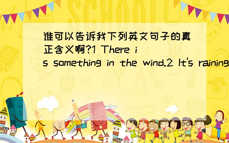 谁可以告诉我下列英文句子的真正含义啊?1 There is something in the wind.2 It's raining cats and dogs.3 Rain before seven,fine before eleven.4 A good winter brings a good summer.5 Tell tress catch much wind.