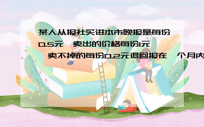 某人从报社买进本市晚报是每份0.5元,卖出的价格每份1元,卖不掉的每份0.2元退回报在一个月内（以30天计算）,有20天每天卖100份,其余10天每天只卖50份,但每天报亭从报社订购的份数必须相同,