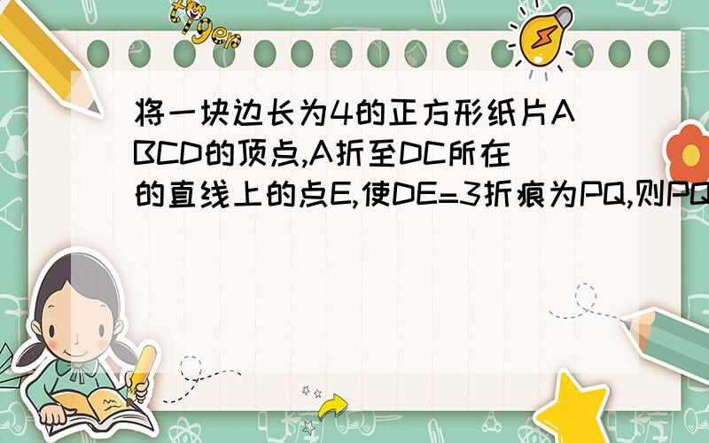 将一块边长为4的正方形纸片ABCD的顶点,A折至DC所在的直线上的点E,使DE=3折痕为PQ,则PQ的长为