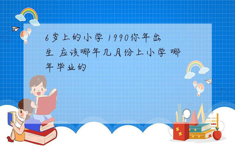 6岁上的小学 1990你年出生 应该哪年几月份上小学 哪年毕业的