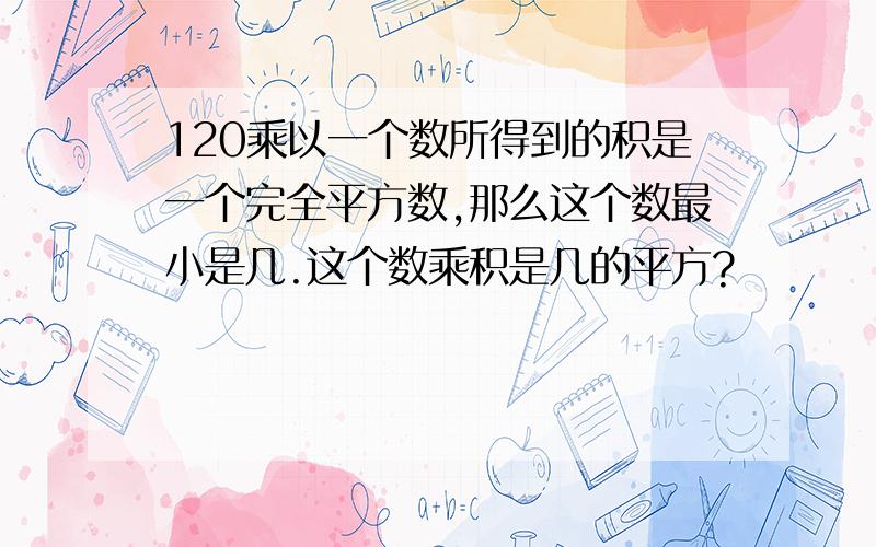 120乘以一个数所得到的积是一个完全平方数,那么这个数最小是几.这个数乘积是几的平方?