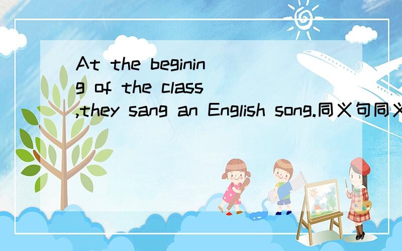 At the begining of the class,they sang an English song.同义句同义句改写改为The class ______ _______ an English song.在横线上填词
