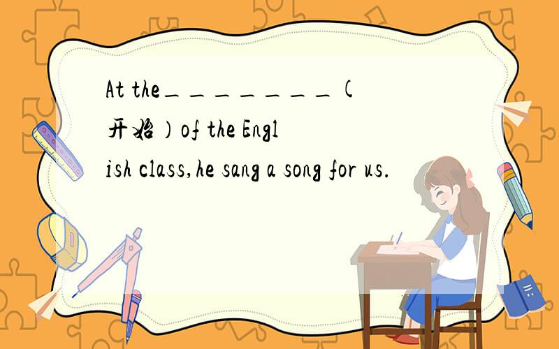 At the_______(开始）of the English class,he sang a song for us.