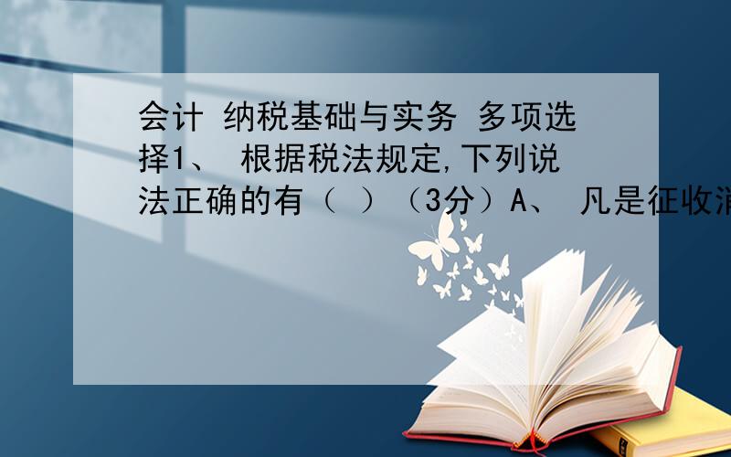 会计 纳税基础与实务 多项选择1、 根据税法规定,下列说法正确的有（ ）（3分）A、 凡是征收消费税的消费品都属于增值税的货物的范畴 B、 凡是征收增值税的货物都征收消费税 C、 应税消