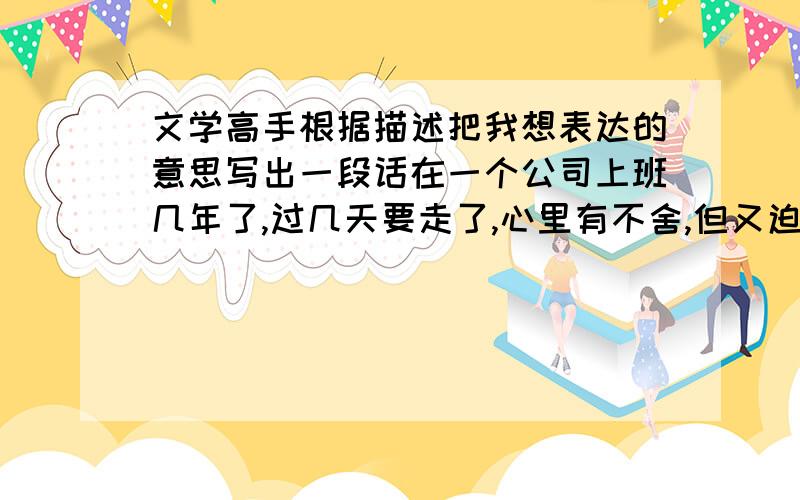 文学高手根据描述把我想表达的意思写出一段话在一个公司上班几年了,过几天要走了,心里有不舍,但又迫切的想离开（因为在这里经历了感情失败,有种想逃避的心情）,心里很酸楚,在这里算