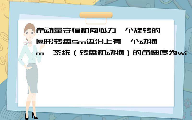 角动量守恒和向心力一个旋转的圆形转盘5m边沿上有一个动物m,系统（转盘和动物）的角速度为wi,当动物从碟子边走到距中心一半的地方,系统（转盘和动物）的角速度为wf.此时kf/ki=wf/wi,动物