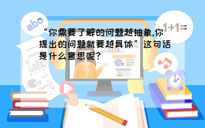 “你需要了解的问题越抽象,你提出的问题就要越具体”这句话是什么意思呢?