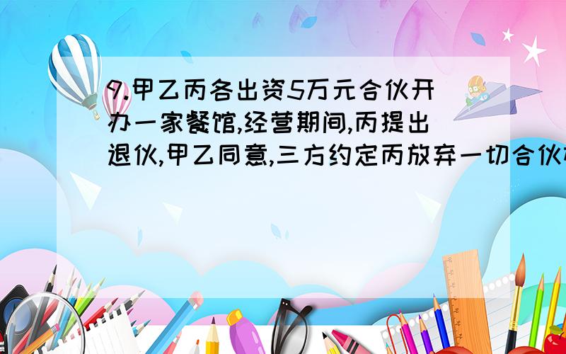 9.甲乙丙各出资5万元合伙开办一家餐馆,经营期间,丙提出退伙,甲乙同意,三方约定丙放弃一切合伙权利,也不承担合伙债务.下列选项正确的是A.丙退伙后对原合伙的债务不承担责任B.丙退伙后对