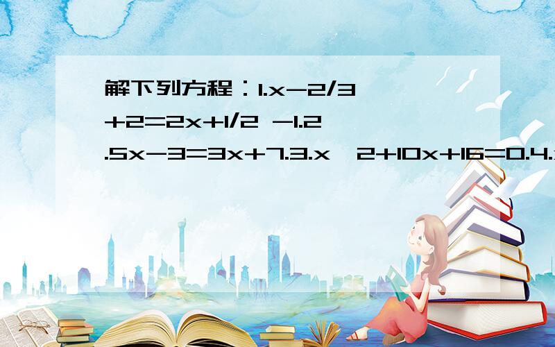 解下列方程：1.x-2/3 +2=2x+1/2 -1.2.5x-3=3x+7.3.x^2+10x+16=0.4.x^2-10x-120=0.5.x^2-2x-35=0.6.3x^2-7x+4=0.