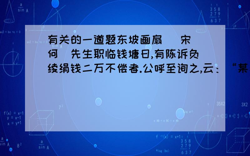 有关的一道题东坡画扇 （宋）何薳先生职临钱塘日,有陈诉负绫绢钱二万不偿者.公呼至询之,云：“某家以制扇为业,适父死,而又自今春已来,连雨天寒,所制不售,非故负之也.”公熟视久之,曰